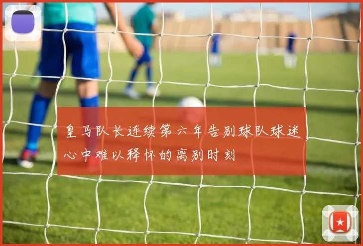 皇马队长连续第六年告别球队球迷心中难以释怀的离别时刻