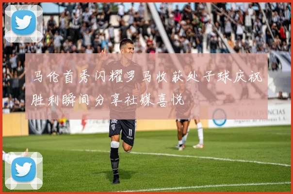 马伦首秀闪耀罗马收获处子球庆祝胜利瞬间分享社媒喜悦